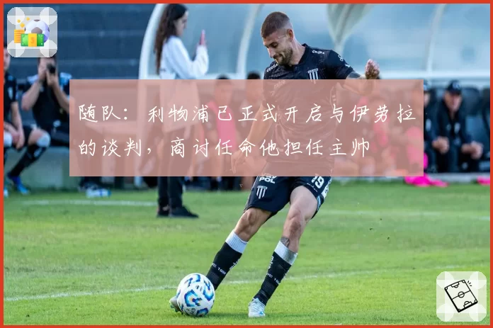 随队：利物浦已正式开启与伊劳拉的谈判，商讨任命他担任主帅