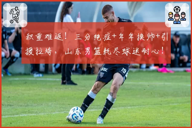 积重难返！三分绝症+年年换帅+引援拉垮，山东男篮耗尽球迷耐心！