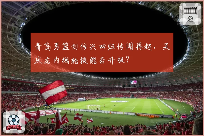 青岛男篮刘传兴回归传闻再起,吴庆龙内线轮换能否升级?