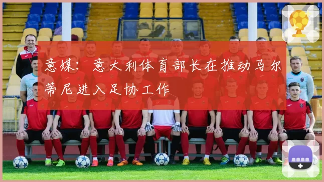 意媒：意大利体育部长在推动马尔蒂尼进入足协工作