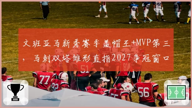 文班亚马新秀赛季盖帽王+MVP第三，马刺双塔雏形直指2027争冠窗口