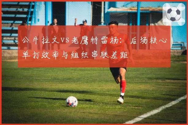 公牛拉文vs老鹰特雷杨:后场核心单打效率与组织串联差距