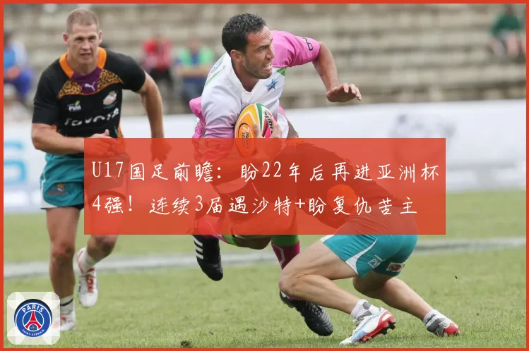 U17国足前瞻：盼22年后再进亚洲杯4强！连续3届遇沙特+盼复仇苦主