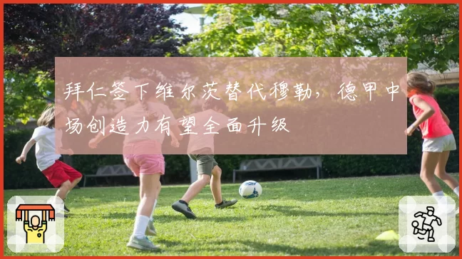 拜仁签下维尔茨替代穆勒,德甲中场创造力有望全面升级