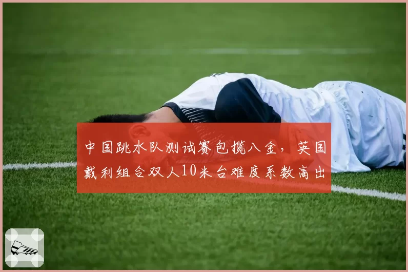中国跳水队测试赛包揽八金，英国戴利组合双人10米台难度系数高出0.6
