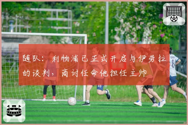 随队：利物浦已正式开启与伊劳拉的谈判，商讨任命他担任主帅