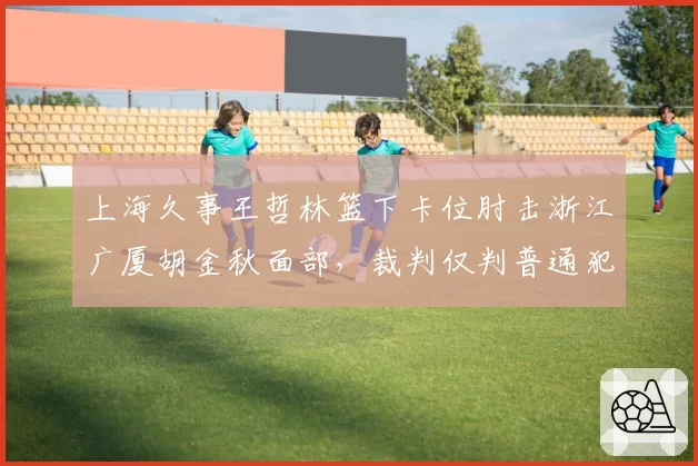 上海久事王哲林篮下卡位肘击浙江广厦胡金秋面部,裁判仅判普通犯规惹争议