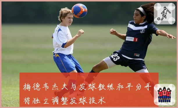 梅德韦杰夫与发球教练和平分手,将独立调整发球技术