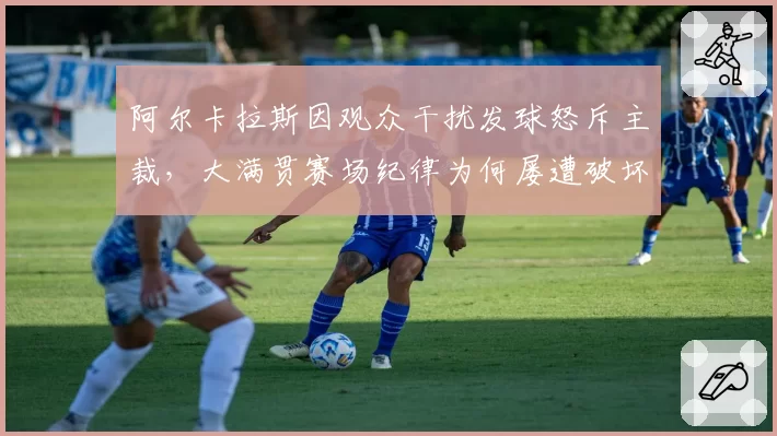 阿尔卡拉斯因观众干扰发球怒斥主裁，大满贯赛场纪律为何屡遭破坏？