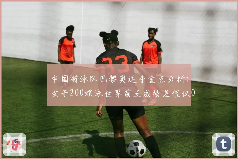 中国游泳队巴黎奥运夺金点分析:女子200蝶泳世界前五成绩差值仅0.8秒