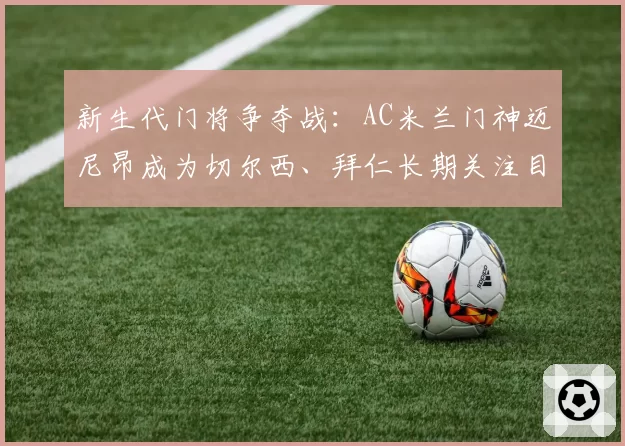 新生代门将争夺战：AC米兰门神迈尼昂成为切尔西、拜仁长期关注目标