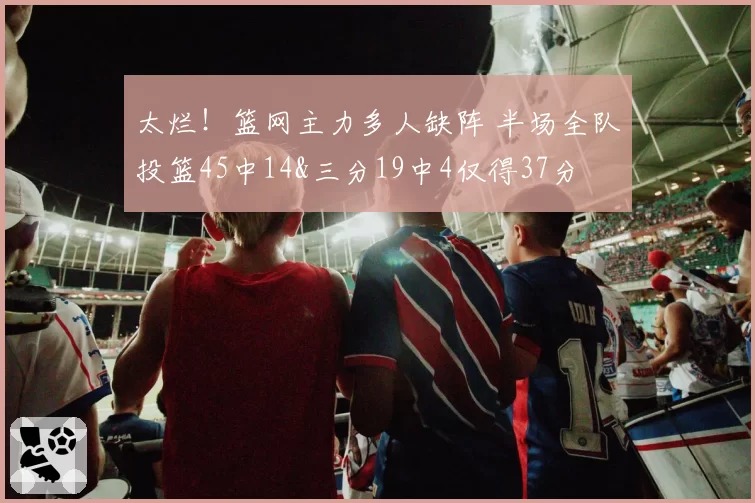 太烂!篮网主力多人缺阵 半场全队投篮45中14&三分19中4仅得37分