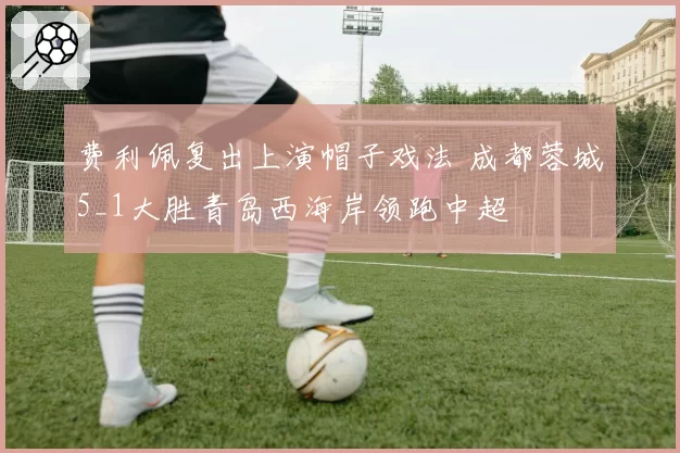 费利佩复出上演帽子戏法 成都蓉城5_1大胜青岛西海岸领跑中超