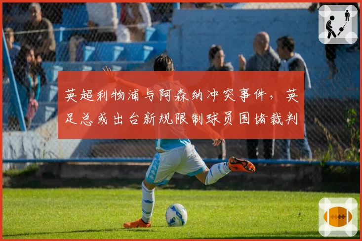 英超利物浦与阿森纳冲突事件,英足总或出台新规限制球员围堵裁判