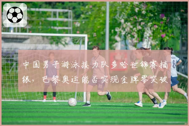 中国男子游泳接力队多哈世锦赛摘银，巴黎奥运能否实现金牌零突破？