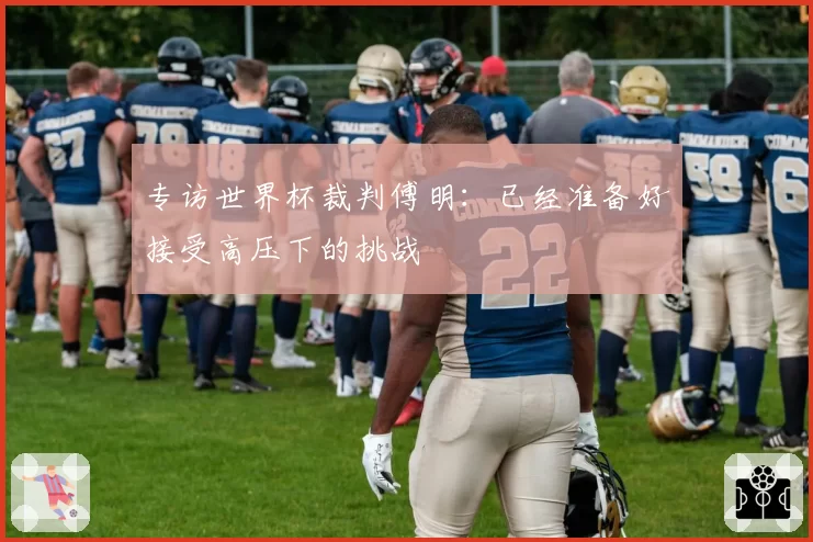 专访世界杯裁判傅明：已经准备好接受高压下的挑战