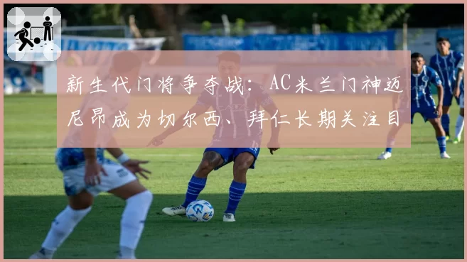 新生代门将争夺战：AC米兰门神迈尼昂成为切尔西、拜仁长期关注目标