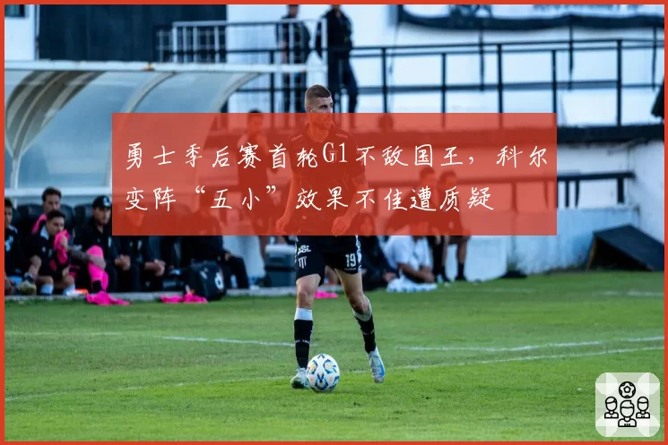 勇士季后赛首轮G1不敌国王,科尔变阵“五小”效果不佳遭质疑