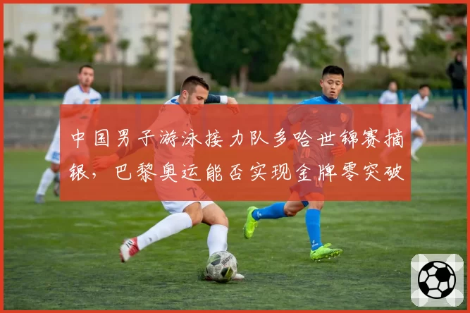 中国男子游泳接力队多哈世锦赛摘银，巴黎奥运能否实现金牌零突破？