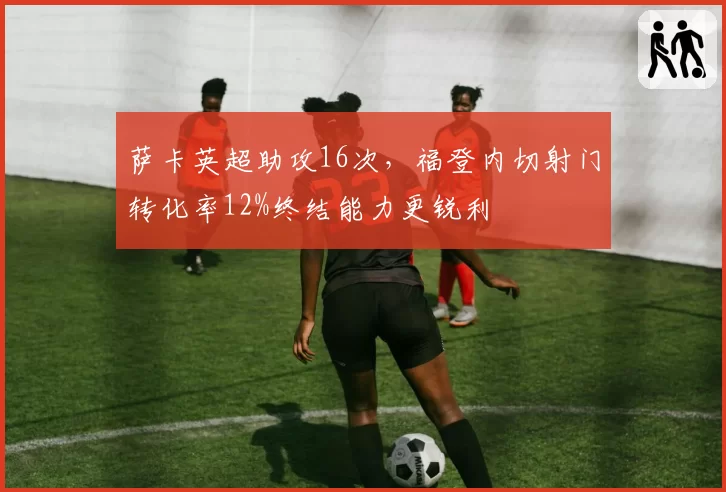 萨卡英超助攻16次，福登内切射门转化率12%终结能力更锐利