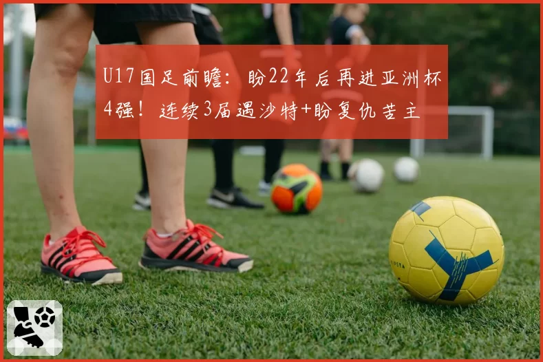 U17国足前瞻：盼22年后再进亚洲杯4强！连续3届遇沙特+盼复仇苦主