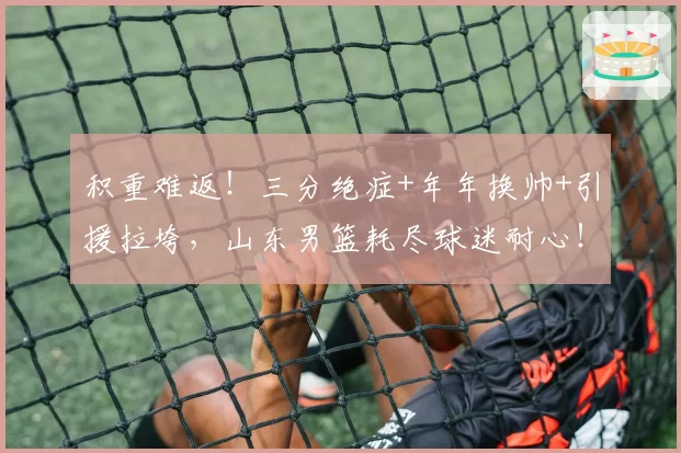 积重难返！三分绝症+年年换帅+引援拉垮，山东男篮耗尽球迷耐心！