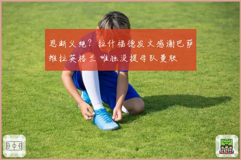 恩断义绝？拉什福德发文感谢巴萨维拉英格兰 唯独没提母队曼联