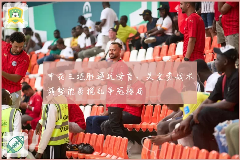 申花三连胜逼近榜首，吴金贵战术调整能否搅乱争冠格局