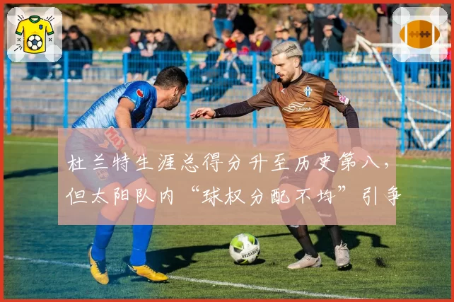 杜兰特生涯总得分升至历史第八，但太阳队内“球权分配不均”引争议