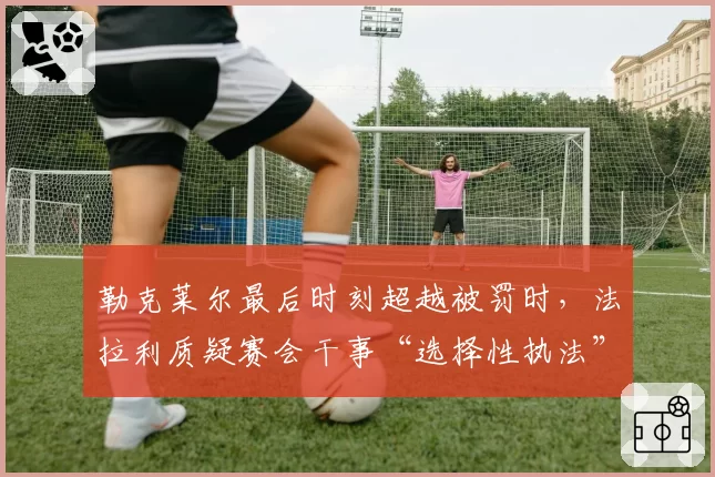 勒克莱尔最后时刻超越被罚时，法拉利质疑赛会干事“选择性执法”