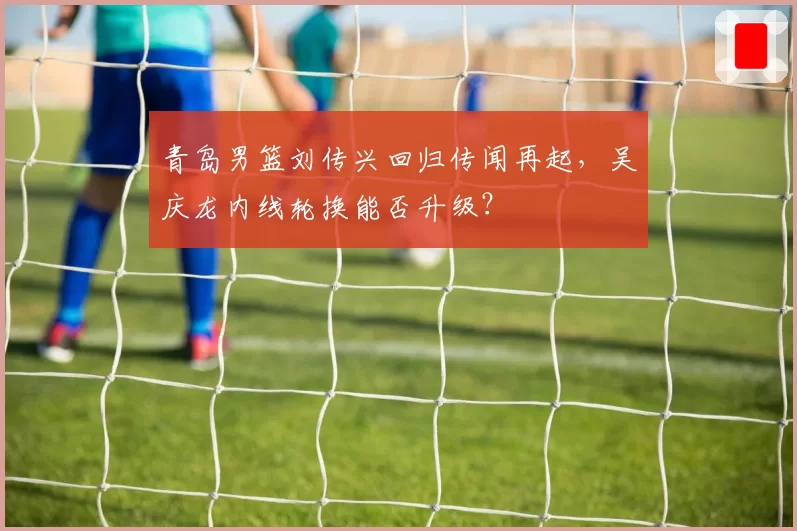 青岛男篮刘传兴回归传闻再起,吴庆龙内线轮换能否升级?