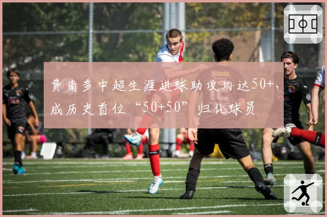 费南多中超生涯进球助攻均达50+，成历史首位“50+50”归化球员