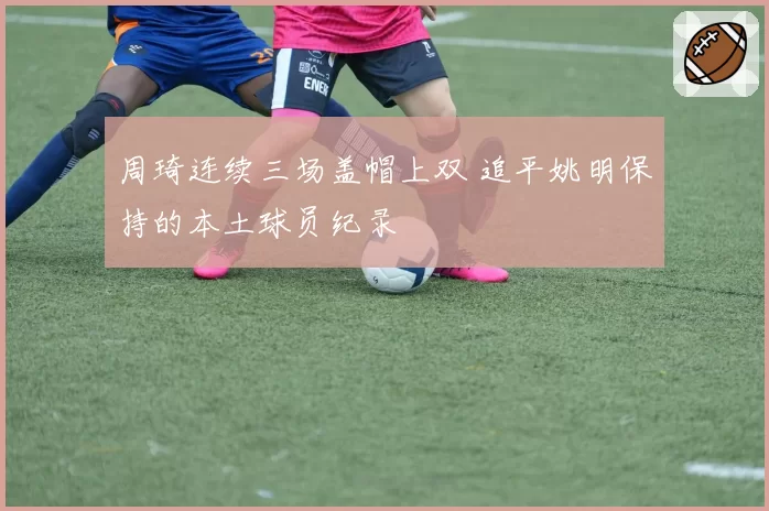 周琦连续三场盖帽上双 追平姚明保持的本土球员纪录