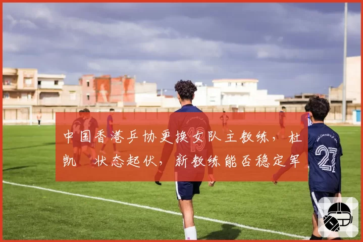 中国香港乒协更换女队主教练,杜凯琹状态起伏,新教练能否稳定军心?