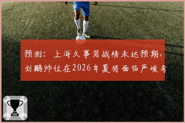 预测：上海久事若战绩未达预期，刘鹏帅位在2026年夏将面临严峻考验
