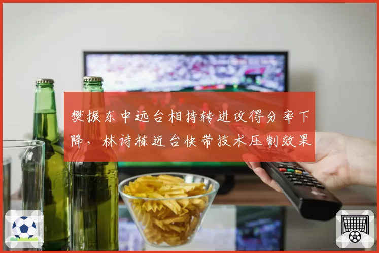 樊振东中远台相持转进攻得分率下降,林诗栋近台快带技术压制效果显著