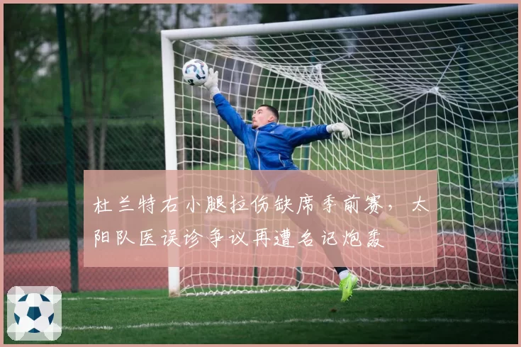 杜兰特右小腿拉伤缺席季前赛,太阳队医误诊争议再遭名记炮轰