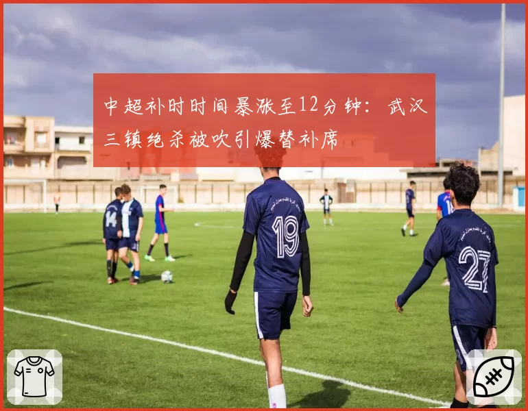 中超补时时间暴涨至12分钟:武汉三镇绝杀被吹引爆替补席