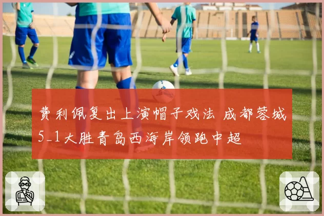 费利佩复出上演帽子戏法 成都蓉城5_1大胜青岛西海岸领跑中超