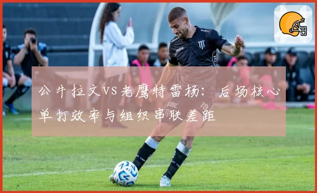 公牛拉文vs老鹰特雷杨:后场核心单打效率与组织串联差距