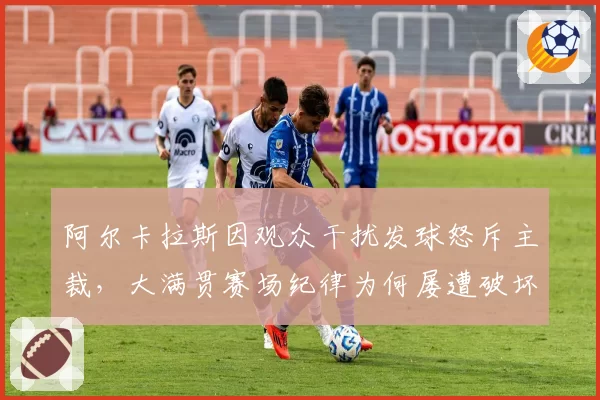 阿尔卡拉斯因观众干扰发球怒斥主裁，大满贯赛场纪律为何屡遭破坏？