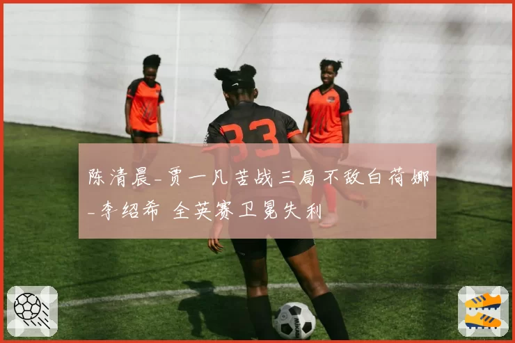 陈清晨_贾一凡苦战三局不敌白荷娜_李绍希 全英赛卫冕失利