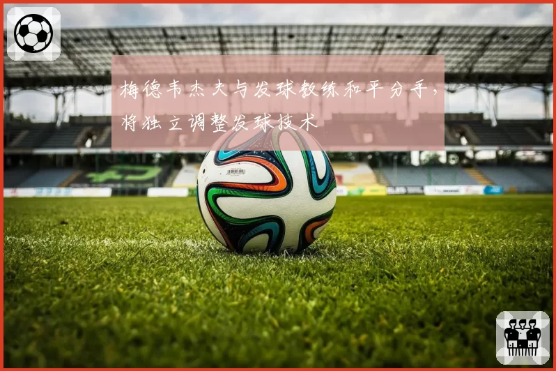 梅德韦杰夫与发球教练和平分手,将独立调整发球技术