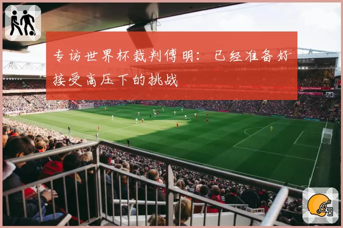 专访世界杯裁判傅明：已经准备好接受高压下的挑战