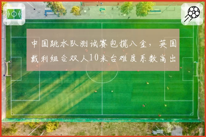 中国跳水队测试赛包揽八金，英国戴利组合双人10米台难度系数高出0.6