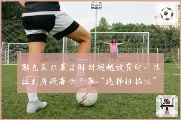 勒克莱尔最后时刻超越被罚时，法拉利质疑赛会干事“选择性执法”