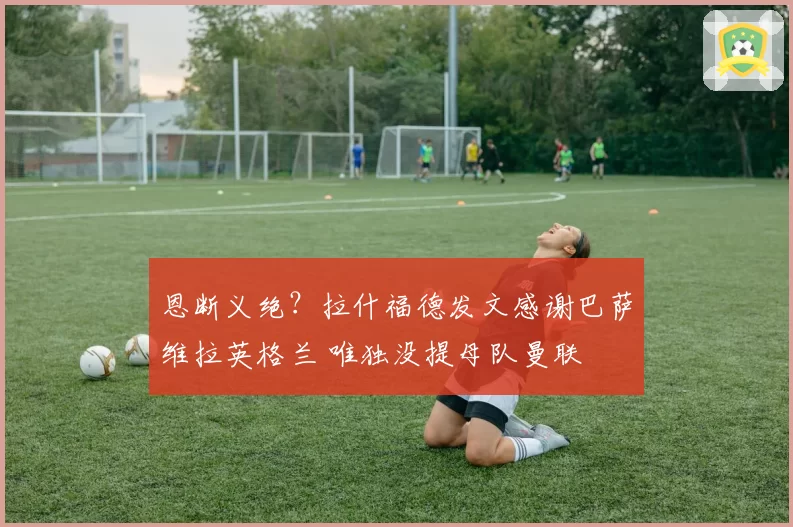 恩断义绝？拉什福德发文感谢巴萨维拉英格兰 唯独没提母队曼联
