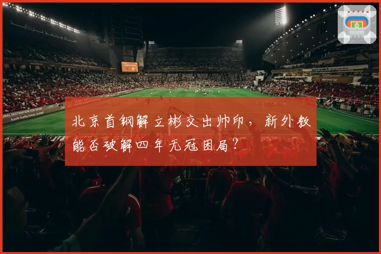 北京首钢解立彬交出帅印,新外教能否破解四年无冠困局?