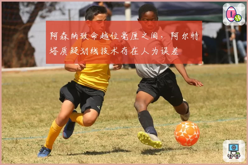 阿森纳致命越位毫厘之间,阿尔特塔质疑划线技术存在人为误差