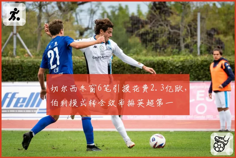切尔西冬窗6笔引援花费2.3亿欧，伯利模式转会效率排英超第一